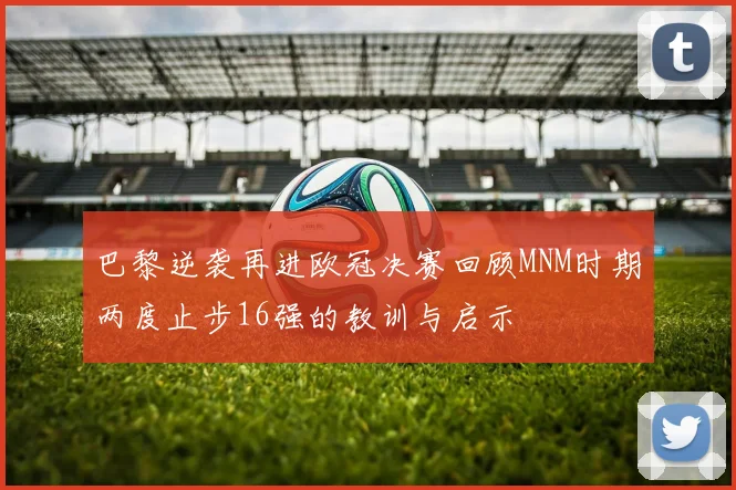 巴黎逆袭再进欧冠决赛回顾MNM时期两度止步16强的教训与启示
