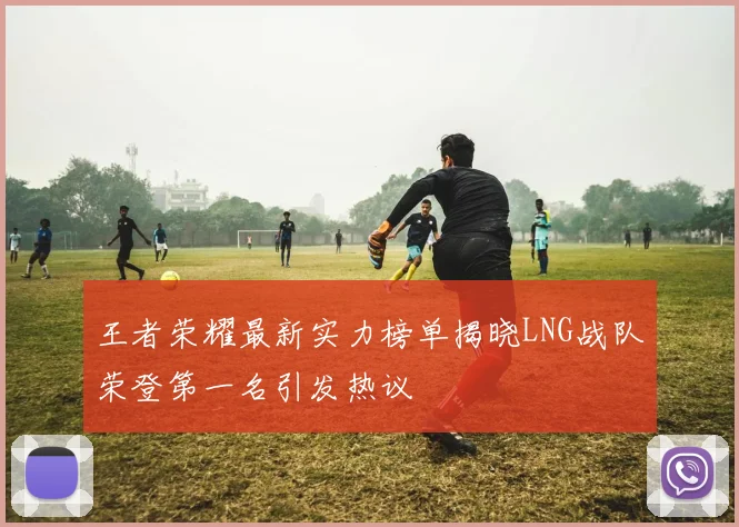 王者荣耀最新实力榜单揭晓LNG战队荣登第一名引发热议