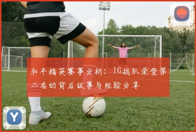 和平精英赛事分析：IG战队荣登第二名的背后故事与经验分享