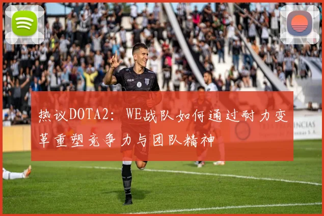 热议DOTA2：WE战队如何通过耐力变革重塑竞争力与团队精神
