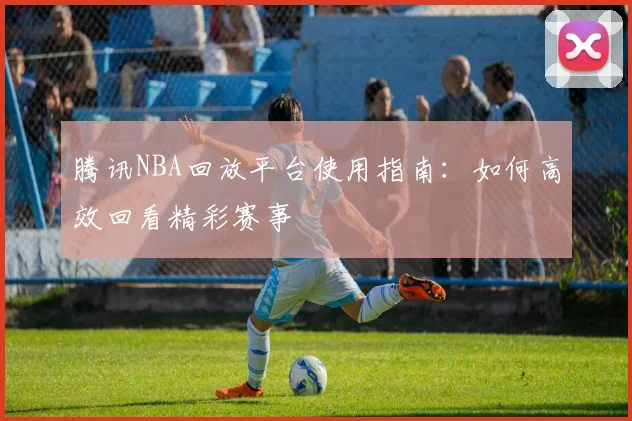 腾讯NBA回放平台使用指南：如何高效回看精彩赛事