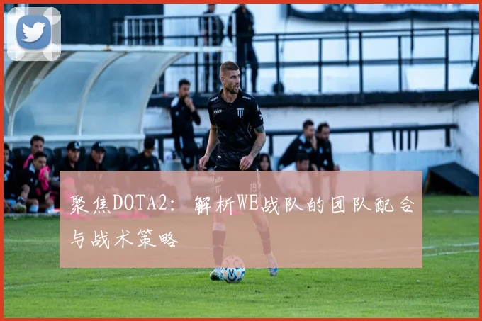 聚焦DOTA2：解析WE战队的团队配合与战术策略
