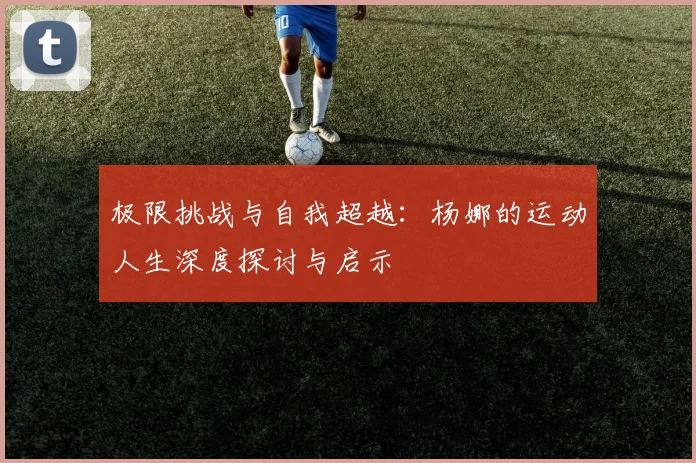 极限挑战与自我超越：杨娜的运动人生深度探讨与启示