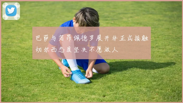 巴萨与若昂佩德罗展开非正式接触切尔西态度坚决不愿放人