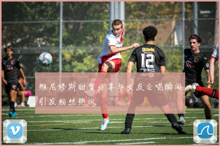 维尼修斯甜蜜分享与女友合唱瞬间引发粉丝热议
